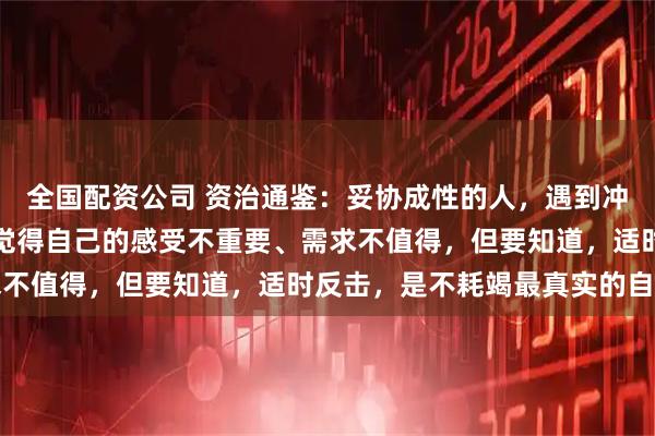 全国配资公司 资治通鉴：妥协成性的人，遇到冲突，永远是如何避免，觉得自己的感受不重要、需求不值得，但要知道，适时反击，是不耗竭最真实的自己