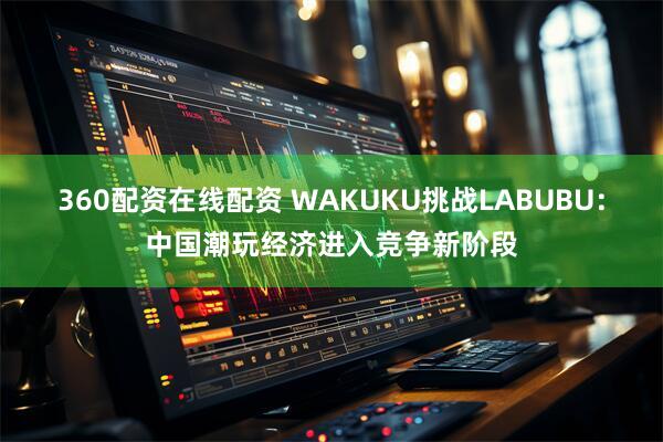 360配资在线配资 WAKUKU挑战LABUBU：中国潮玩经济进入竞争新阶段
