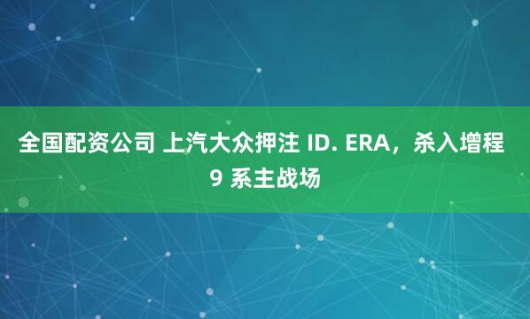 全国配资公司 上汽大众押注 ID. ERA，杀入增程 9 系主战场