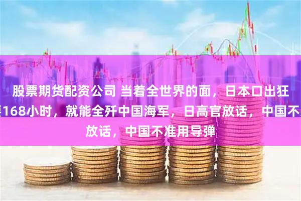 股票期货配资公司 当着全世界的面，日本口出狂言：只要168小时，就能全歼中国海军，日高官放话，中国不准用导弹