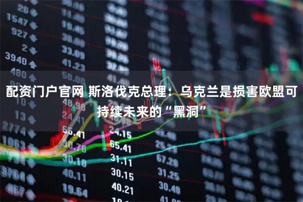 配资门户官网 斯洛伐克总理：乌克兰是损害欧盟可持续未来的“黑洞”